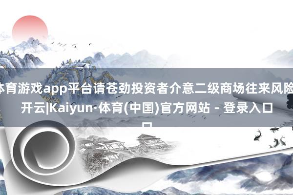 体育游戏app平台请苍劲投资者介意二级商场往来风险-开云|Kaiyun·体育(中国)官方网站 - 登录入口