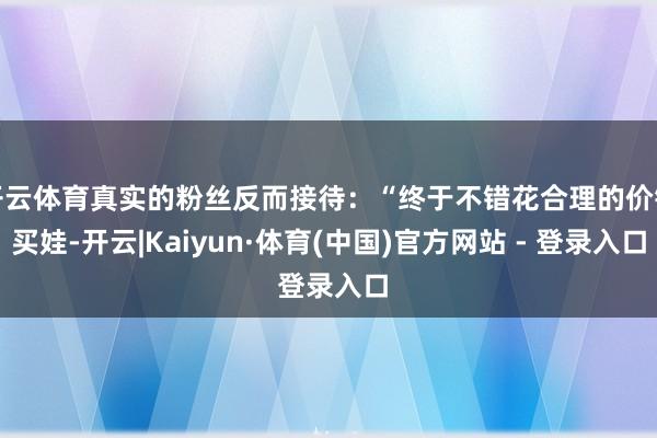 开云体育真实的粉丝反而接待：“终于不错花合理的价钱买娃-开云|Kaiyun·体育(中国)官方网站 - 登录入口