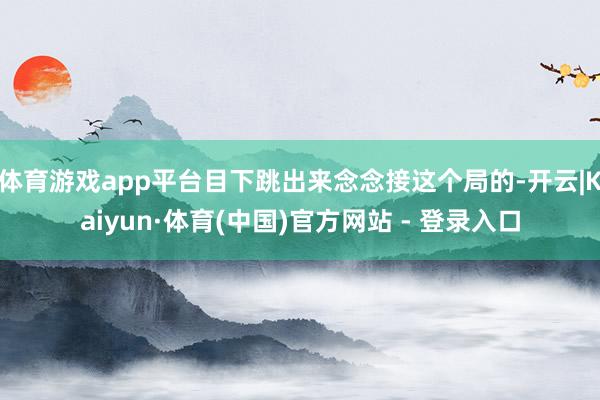 体育游戏app平台目下跳出来念念接这个局的-开云|Kaiyun·体育(中国)官方网站 - 登录入口