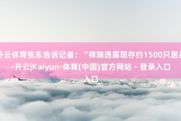开云体育张东告诉记者：“祥瑞透露现存约1500只居品-开云|Kaiyun·体育(中国)官方网站 - 登录入口