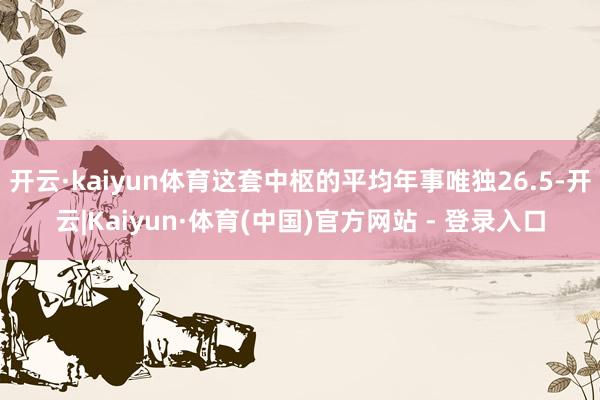 开云·kaiyun体育这套中枢的平均年事唯独26.5-开云|Kaiyun·体育(中国)官方网站 - 登录入口