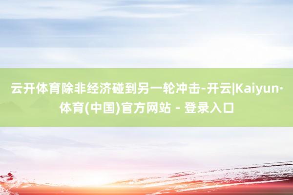 云开体育除非经济碰到另一轮冲击-开云|Kaiyun·体育(中国)官方网站 - 登录入口