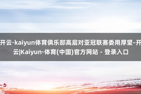 开云·kaiyun体育俱乐部高层对亚冠联赛委用厚望-开云|Kaiyun·体育(中国)官方网站 - 登录入口