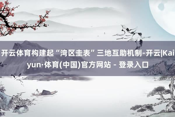 开云体育构建起“湾区圭表”三地互助机制-开云|Kaiyun·体育(中国)官方网站 - 登录入口