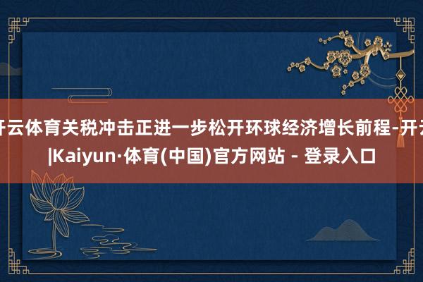 开云体育关税冲击正进一步松开环球经济增长前程-开云|Kaiyun·体育(中国)官方网站 - 登录入口