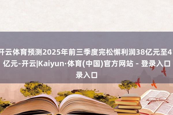 开云体育预测2025年前三季度完松懈利润38亿元至41亿元-开云|Kaiyun·体育(中国)官方网站 - 登录入口