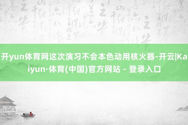 开yun体育网这次演习不会本色动用核火器-开云|Kaiyun·体育(中国)官方网站 - 登录入口
