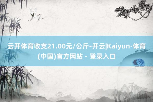 云开体育收支21.00元/公斤-开云|Kaiyun·体育(中国)官方网站 - 登录入口