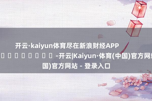 开云·kaiyun体育尽在新浪财经APP            													-开云|Kaiyun·体育(中国)官方网站 - 登录入口