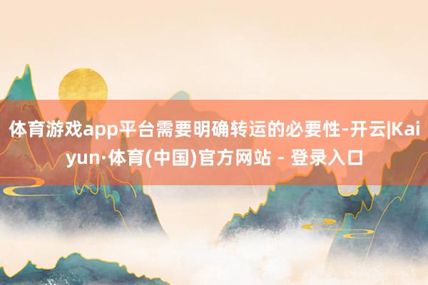体育游戏app平台需要明确转运的必要性-开云|Kaiyun·体育(中国)官方网站 - 登录入口