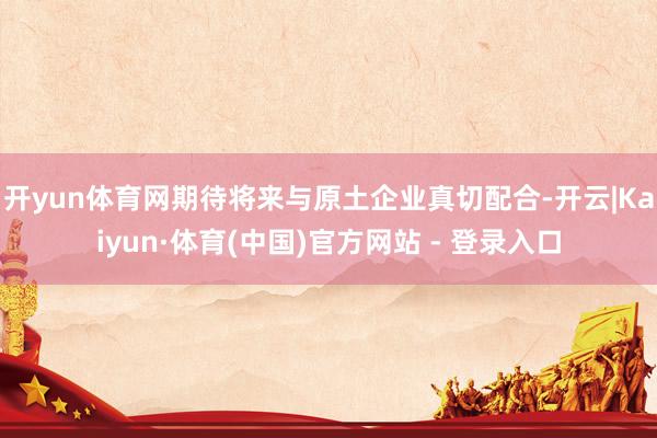 开yun体育网期待将来与原土企业真切配合-开云|Kaiyun·体育(中国)官方网站 - 登录入口