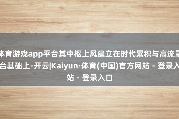 体育游戏app平台其中枢上风建立在时代累积与高流量平台基础上-开云|Kaiyun·体育(中国)官方网站 - 登录入口
