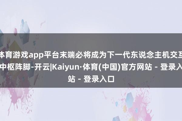 体育游戏app平台末端必将成为下一代东说念主机交互的中枢阵脚-开云|Kaiyun·体育(中国)官方网站 - 登录入口