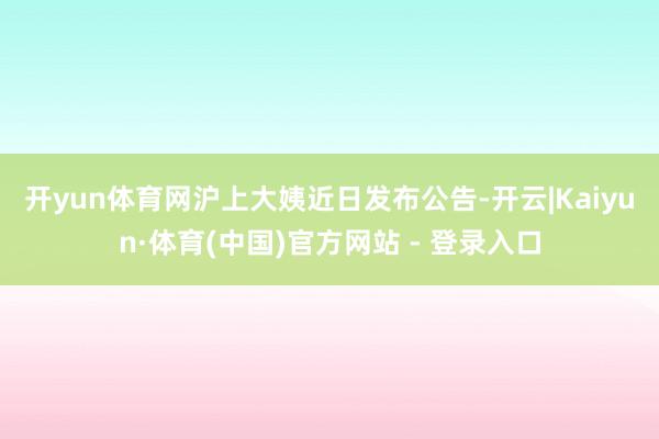 开yun体育网　　沪上大姨近日发布公告-开云|Kaiyun·体育(中国)官方网站 - 登录入口