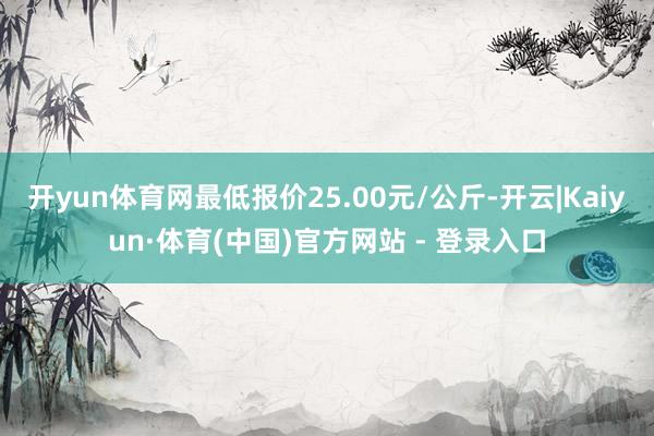 开yun体育网最低报价25.00元/公斤-开云|Kaiyun·体育(中国)官方网站 - 登录入口