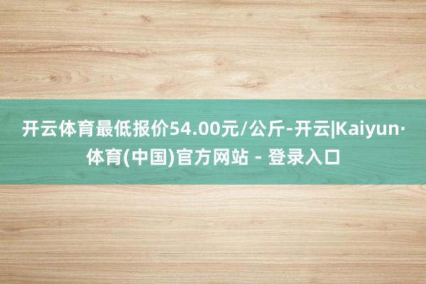开云体育最低报价54.00元/公斤-开云|Kaiyun·体育(中国)官方网站 - 登录入口