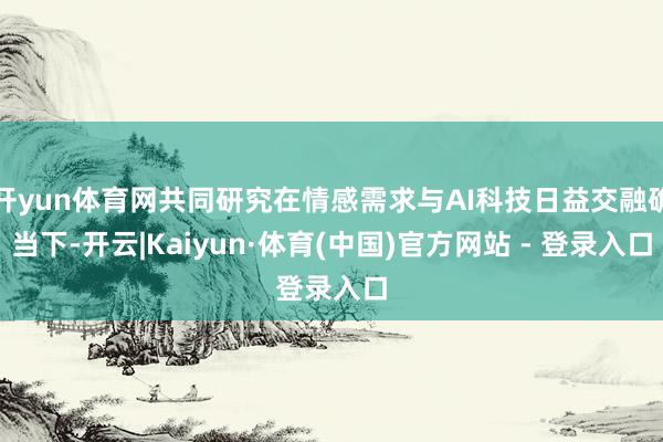开yun体育网共同研究在情感需求与AI科技日益交融确当下-开云|Kaiyun·体育(中国)官方网站 - 登录入口