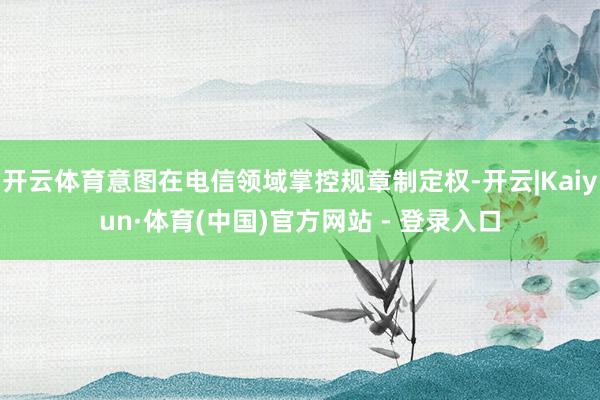开云体育意图在电信领域掌控规章制定权-开云|Kaiyun·体育(中国)官方网站 - 登录入口