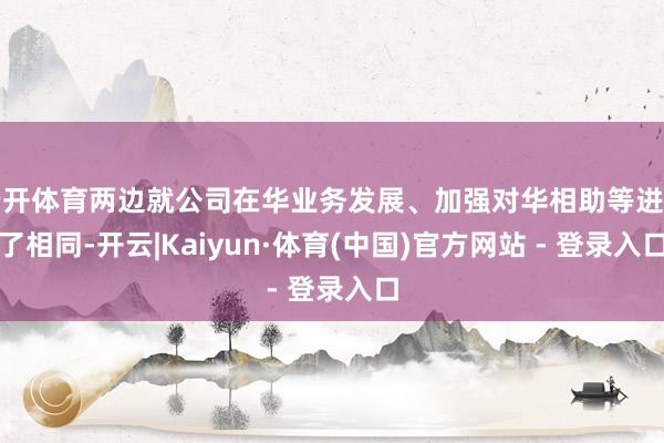 云开体育两边就公司在华业务发展、加强对华相助等进行了相同-开云|Kaiyun·体育(中国)官方网站 - 登录入口