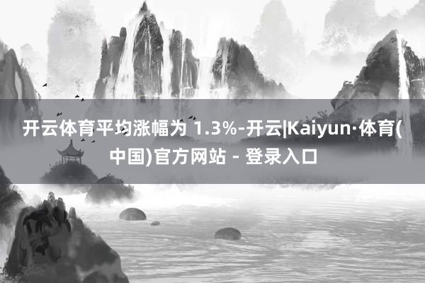 开云体育平均涨幅为 1.3%-开云|Kaiyun·体育(中国)官方网站 - 登录入口