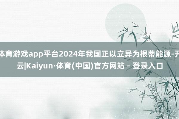 体育游戏app平台2024年我国正以立异为根蒂能源-开云|Kaiyun·体育(中国)官方网站 - 登录入口