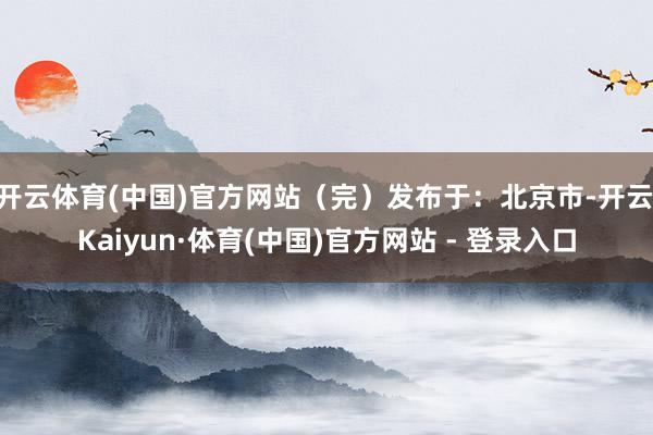 开云体育(中国)官方网站（完）发布于：北京市-开云|Kaiyun·体育(中国)官方网站 - 登录入口