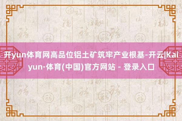 开yun体育网　　高品位铝土矿筑牢产业根基-开云|Kaiyun·体育(中国)官方网站 - 登录入口