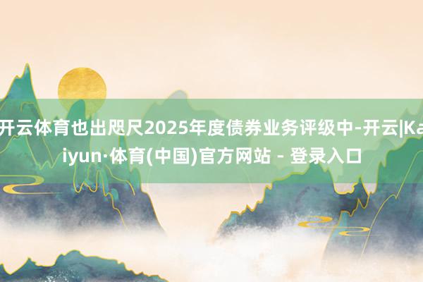 开云体育也出咫尺2025年度债券业务评级中-开云|Kaiyun·体育(中国)官方网站 - 登录入口