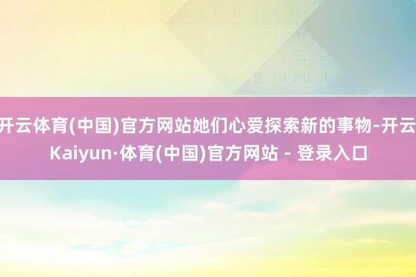 开云体育(中国)官方网站她们心爱探索新的事物-开云|Kaiyun·体育(中国)官方网站 - 登录入口