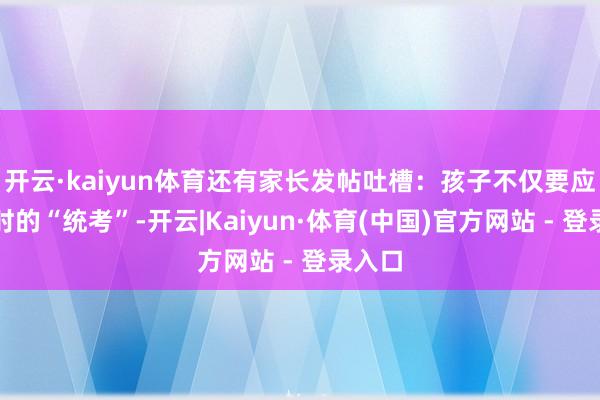 开云·kaiyun体育还有家长发帖吐槽：孩子不仅要应付平时的“统考”-开云|Kaiyun·体育(中国)官方网站 - 登录入口