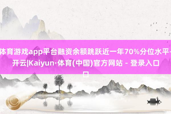体育游戏app平台融资余额跳跃近一年70%分位水平-开云|Kaiyun·体育(中国)官方网站 - 登录入口