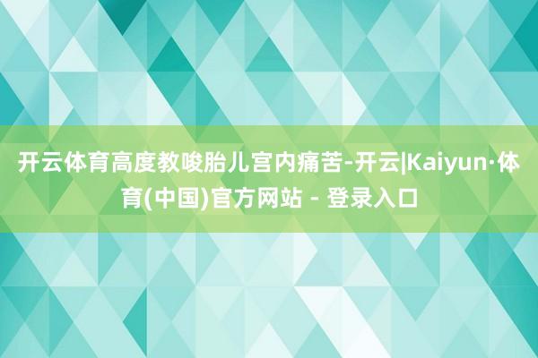 开云体育高度教唆胎儿宫内痛苦-开云|Kaiyun·体育(中国)官方网站 - 登录入口