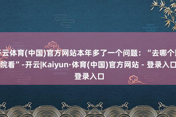 开云体育(中国)官方网站本年多了一个问题：“去哪个影院看”-开云|Kaiyun·体育(中国)官方网站 - 登录入口