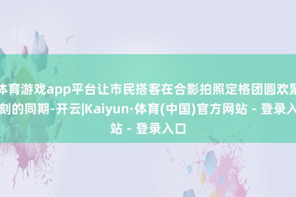 体育游戏app平台让市民搭客在合影拍照定格团圆欢聚时刻的同期-开云|Kaiyun·体育(中国)官方网站 - 登录入口