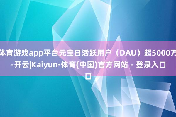 体育游戏app平台元宝日活跃用户（DAU）超5000万-开云|Kaiyun·体育(中国)官方网站 - 登录入口