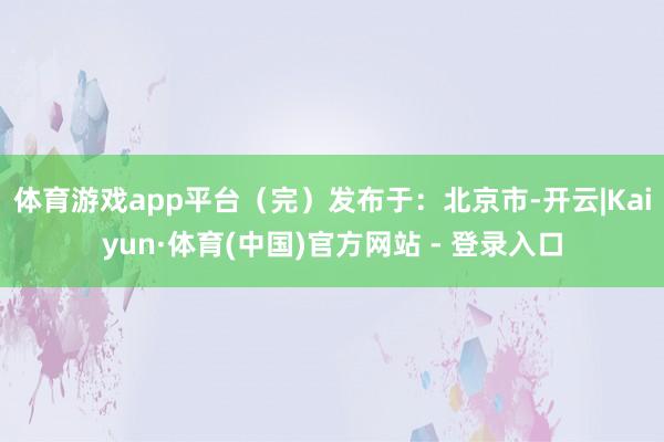 体育游戏app平台（完）发布于：北京市-开云|Kaiyun·体育(中国)官方网站 - 登录入口