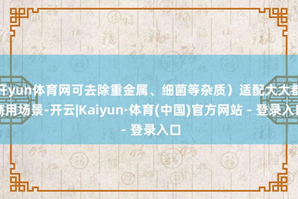 开yun体育网可去除重金属、细菌等杂质）适配大大都商用场景-开云|Kaiyun·体育(中国)官方网站 - 登录入口